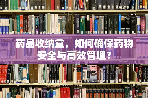 药品收纳盒，如何确保药物安全与高效管理？