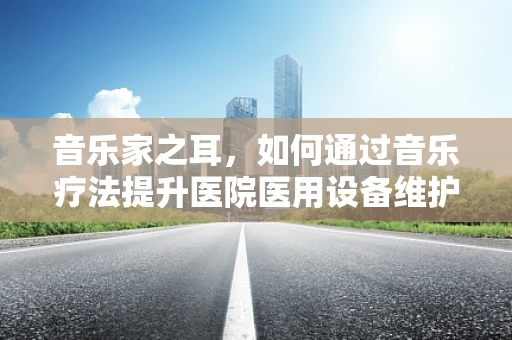 音乐家之耳，如何通过音乐疗法提升医院医用设备维护人员的情绪与效率？