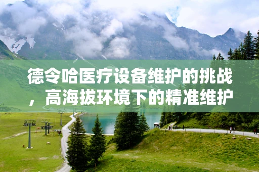 德令哈医疗设备维护的挑战，高海拔环境下的精准维护策略