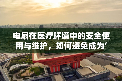 电扇在医疗环境中的安全使用与维护，如何避免成为‘隐形杀手’？
