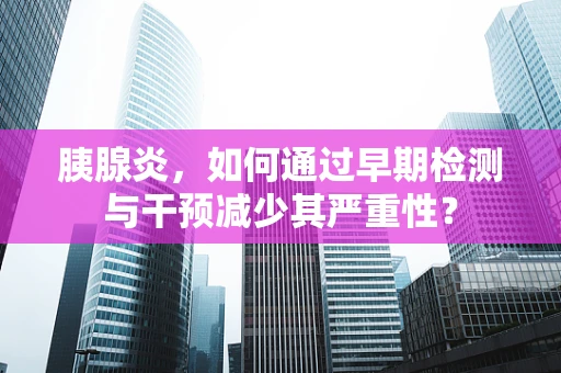胰腺炎，如何通过早期检测与干预减少其严重性？