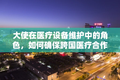 大使在医疗设备维护中的角色，如何确保跨国医疗合作的顺畅？