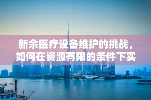 新余医疗设备维护的挑战，如何在资源有限的条件下实现高效运维？