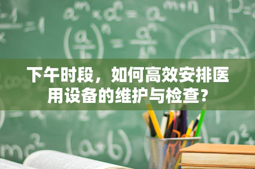 下午时段，如何高效安排医用设备的维护与检查？