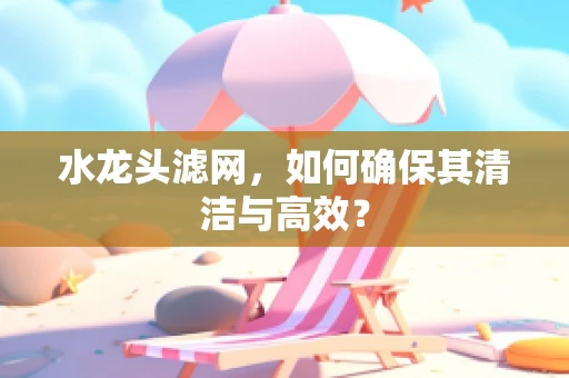 水龙头滤网，如何确保其清洁与高效？