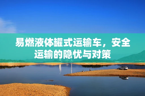 易燃液体罐式运输车，安全运输的隐忧与对策