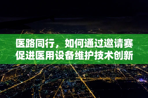 医路同行，如何通过邀请赛促进医用设备维护技术创新？