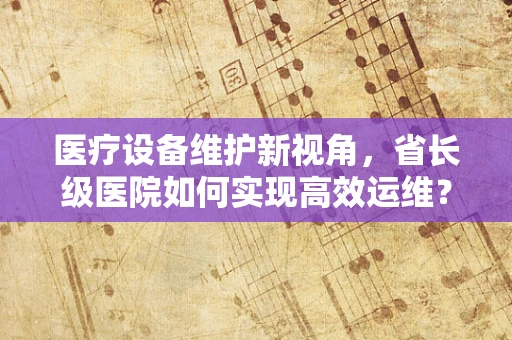 医疗设备维护新视角，省长级医院如何实现高效运维？