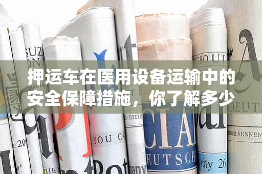押运车在医用设备运输中的安全保障措施，你了解多少？