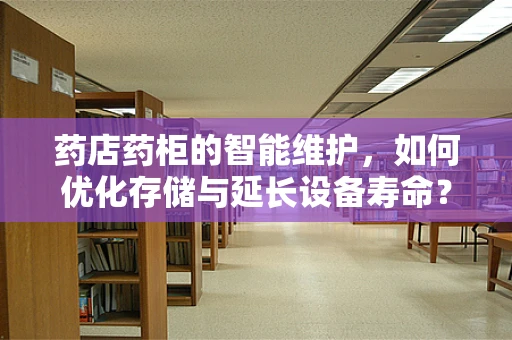 药店药柜的智能维护，如何优化存储与延长设备寿命？