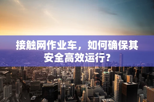 接触网作业车，如何确保其安全高效运行？