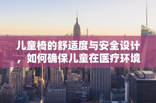 儿童椅的舒适度与安全设计，如何确保儿童在医疗环境中的安心体验？