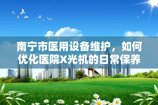 南宁市医用设备维护，如何优化医院X光机的日常保养？