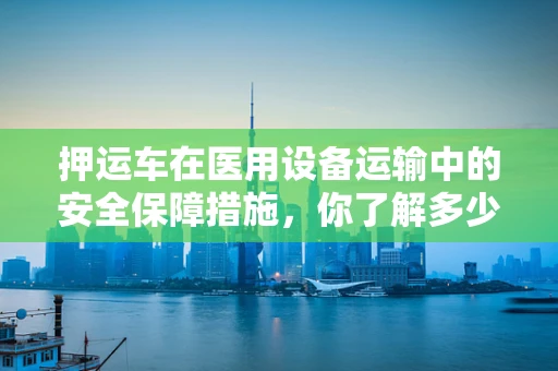 押运车在医用设备运输中的安全保障措施，你了解多少？