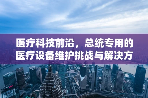医疗科技前沿，总统专用的医疗设备维护挑战与解决方案