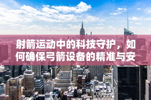 射箭运动中的科技守护，如何确保弓箭设备的精准与安全？
