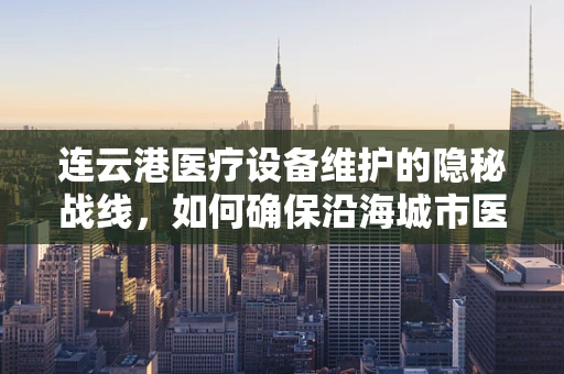 连云港医疗设备维护的隐秘战线，如何确保沿海城市医疗设施的稳定运行？