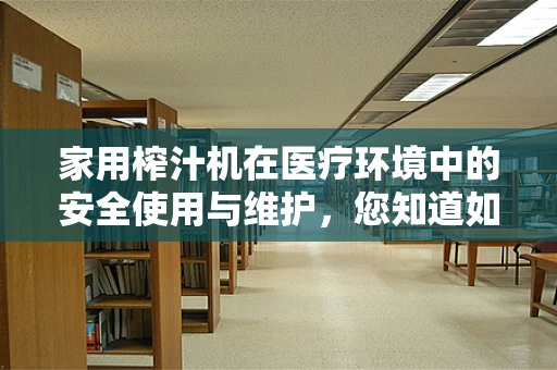 家用榨汁机在医疗环境中的安全使用与维护，您知道如何正确保养吗？