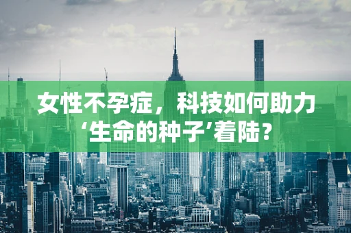 女性不孕症，科技如何助力‘生命的种子’着陆？