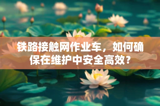 铁路接触网作业车，如何确保在维护中安全高效？
