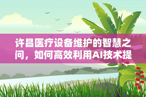 许昌医疗设备维护的智慧之问，如何高效利用AI技术提升医院设备管理效率？