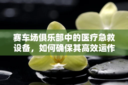 赛车场俱乐部中的医疗急救设备，如何确保其高效运作？