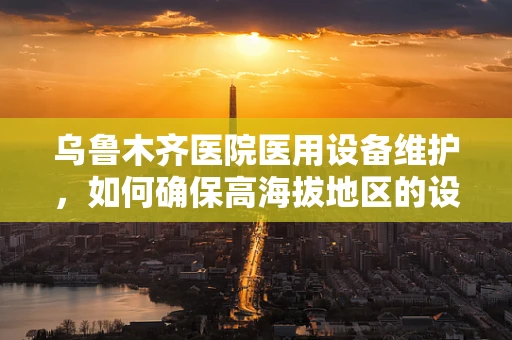 乌鲁木齐医院医用设备维护，如何确保高海拔地区的设备稳定运行？