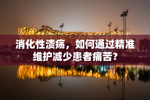 消化性溃疡，如何通过精准维护减少患者痛苦？