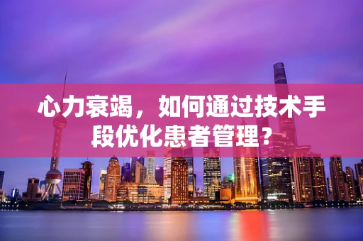心力衰竭，如何通过技术手段优化患者管理？