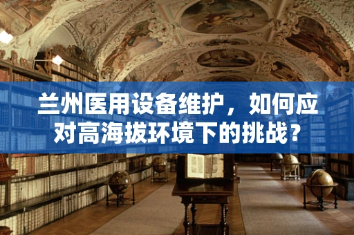 兰州医用设备维护，如何应对高海拔环境下的挑战？