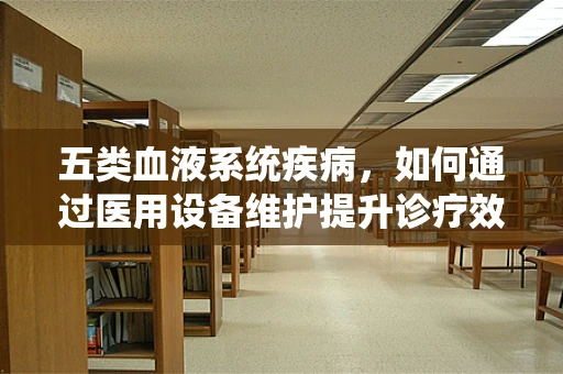 五类血液系统疾病，如何通过医用设备维护提升诊疗效率？