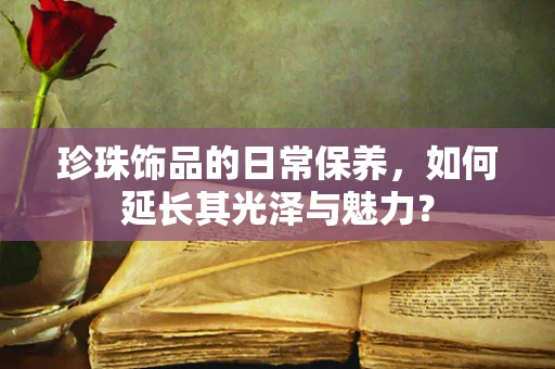 珍珠饰品的日常保养，如何延长其光泽与魅力？