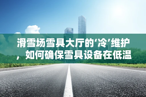 滑雪场雪具大厅的‘冷’维护，如何确保雪具设备在低温下的高效运行？