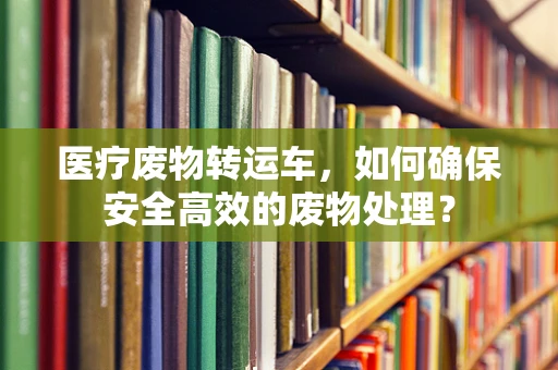 医疗废物转运车，如何确保安全高效的废物处理？