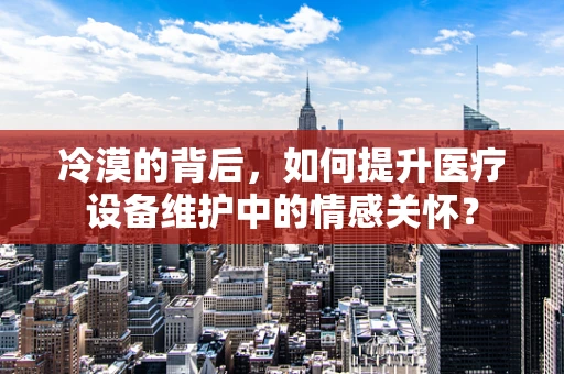 冷漠的背后，如何提升医疗设备维护中的情感关怀？