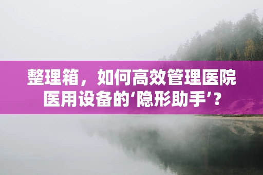 整理箱，如何高效管理医院医用设备的‘隐形助手’？