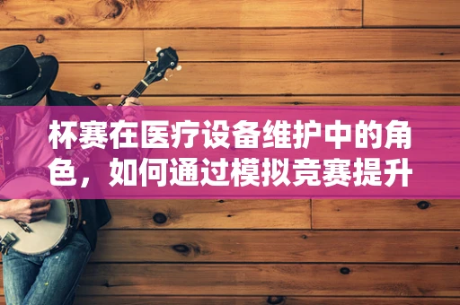 杯赛在医疗设备维护中的角色，如何通过模拟竞赛提升团队应急能力？