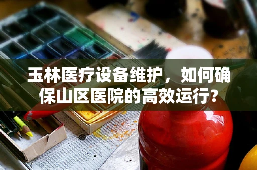 玉林医疗设备维护，如何确保山区医院的高效运行？