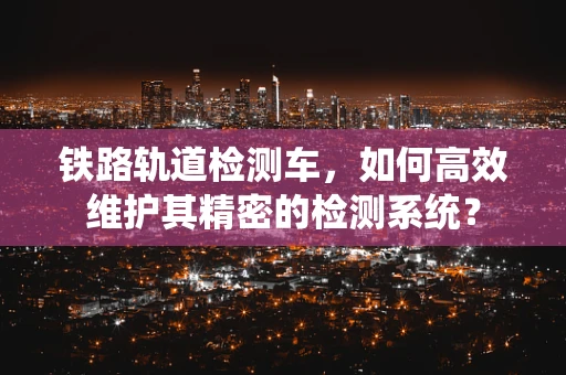 铁路轨道检测车，如何高效维护其精密的检测系统？