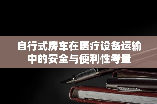 自行式房车在医疗设备运输中的安全与便利性考量