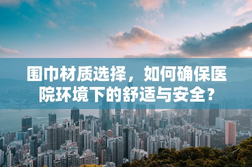 围巾材质选择，如何确保医院环境下的舒适与安全？
