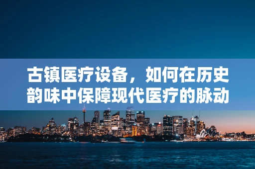 古镇医疗设备，如何在历史韵味中保障现代医疗的脉动？
