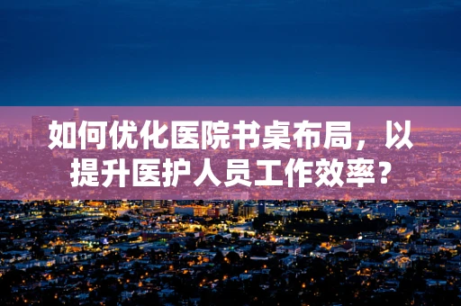 如何优化医院书桌布局，以提升医护人员工作效率？
