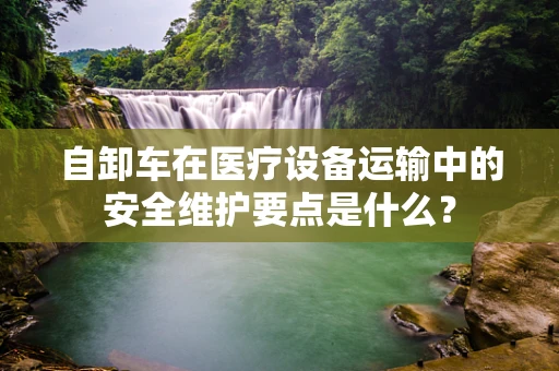 自卸车在医疗设备运输中的安全维护要点是什么？