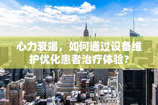 心力衰竭，如何通过设备维护优化患者治疗体验？