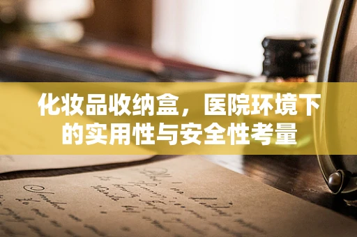 化妆品收纳盒，医院环境下的实用性与安全性考量