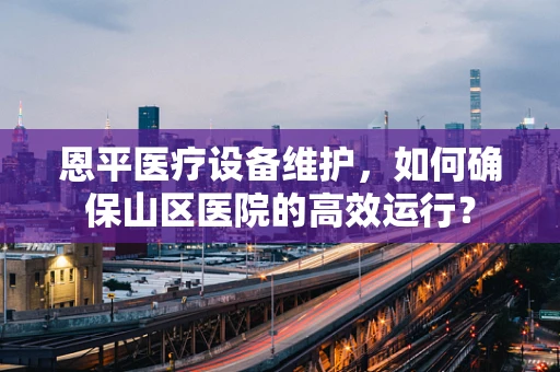 恩平医疗设备维护，如何确保山区医院的高效运行？