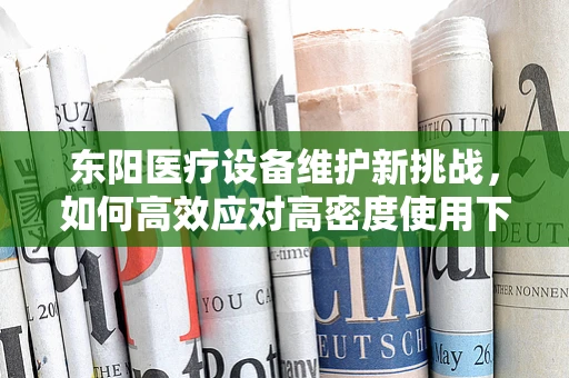 东阳医疗设备维护新挑战，如何高效应对高密度使用下的设备维护？