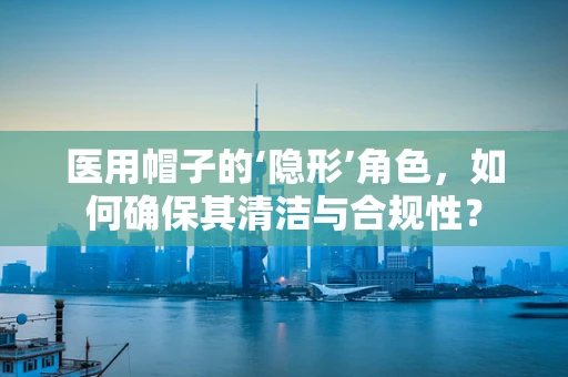医用帽子的‘隐形’角色，如何确保其清洁与合规性？