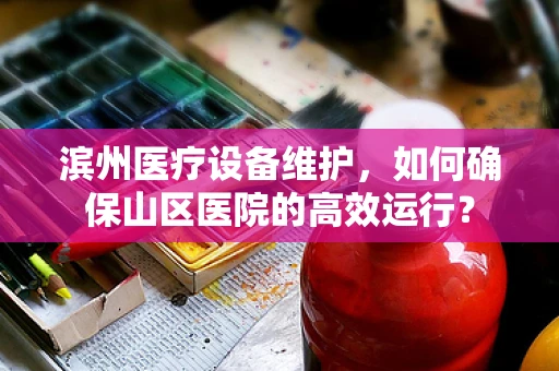 滨州医疗设备维护，如何确保山区医院的高效运行？